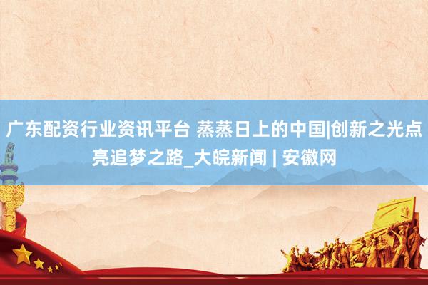 广东配资行业资讯平台 蒸蒸日上的中国|创新之光点亮追梦之路_大皖新闻 | 安徽网