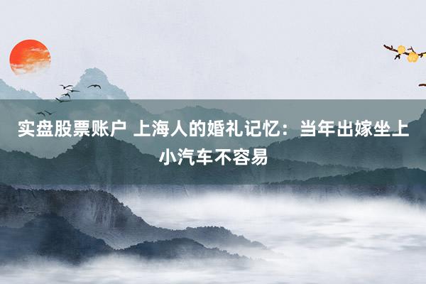 实盘股票账户 上海人的婚礼记忆：当年出嫁坐上小汽车不容易