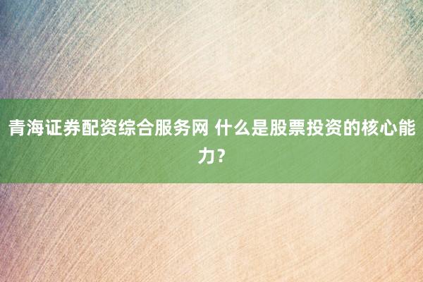 青海证券配资综合服务网 什么是股票投资的核心能力？