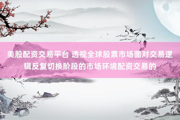 美股配资交易平台 透视全球股票市场面对交易逻辑反复切换阶段的市场环境配资交易的