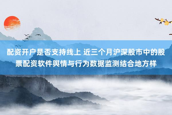配资开户是否支持线上 近三个月沪深股市中的股票配资软件舆情与行为数据监测结合地方样