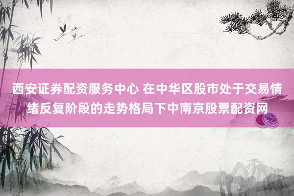 西安证券配资服务中心 在中华区股市处于交易情绪反复阶段的走势格局下中南京股票配资网