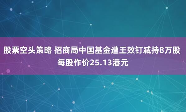 股票空头策略 招商局中国基金遭王效钉减持8万股 每股作价25.13港元