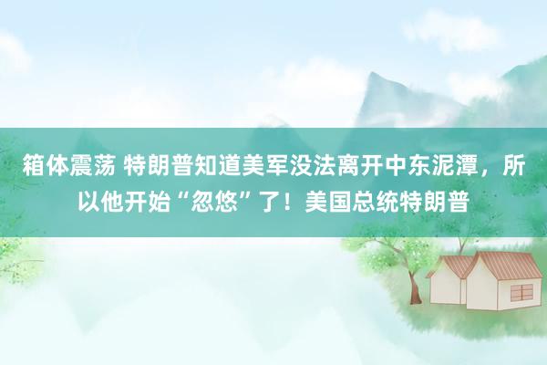 箱体震荡 特朗普知道美军没法离开中东泥潭，所以他开始“忽悠”了！美国总统特朗普