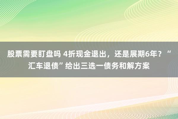 股票需要盯盘吗 4折现金退出，还是展期6年？“汇车退债”给出三选一债务和解方案