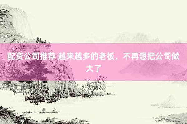 配资公司推荐 越来越多的老板，不再想把公司做大了