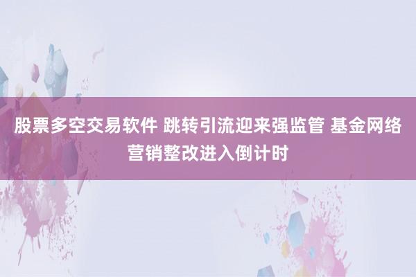 股票多空交易软件 跳转引流迎来强监管 基金网络营销整改进入倒计时