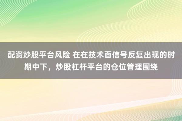 配资炒股平台风险 在在技术面信号反复出现的时期中下，炒股杠杆平台的仓位管理围绕