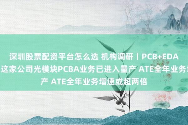 深圳股票配资平台怎么选 机构调研丨PCB+EDA概念+机器人 这家公司光模块PCBA业务已进入量产 ATE全年业务增速或超两倍
