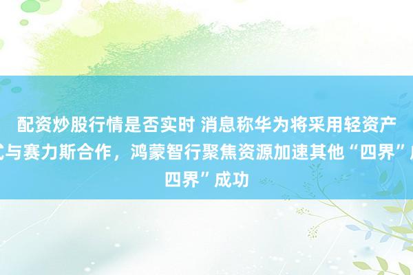 配资炒股行情是否实时 消息称华为将采用轻资产方式与赛力斯合作，鸿蒙智行聚焦资源加速其他“四界”成功
