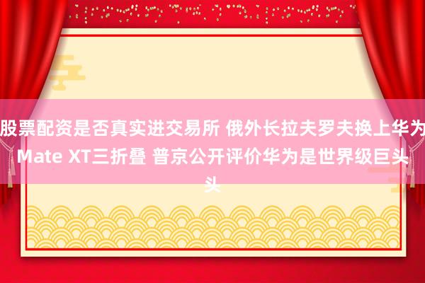 股票配资是否真实进交易所 俄外长拉夫罗夫换上华为Mate XT三折叠 普京公开评价华为是世界级巨头