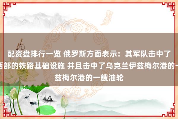 配资盘排行一览 俄罗斯方面表示：其军队击中了乌克兰西部的铁路基础设施 并且击中了乌克兰伊兹梅尔港的一艘油轮