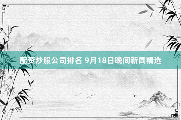 配资炒股公司排名 9月18日晚间新闻精选