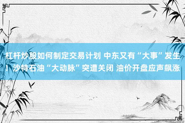 杠杆炒股如何制定交易计划 中东又有“大事”发生！沙特石油“大动脉”突遭关闭 油价开盘应声飙涨