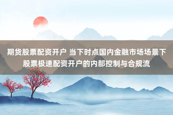 期货股票配资开户 当下时点国内金融市场场景下股票极速配资开户的内部控制与合规流