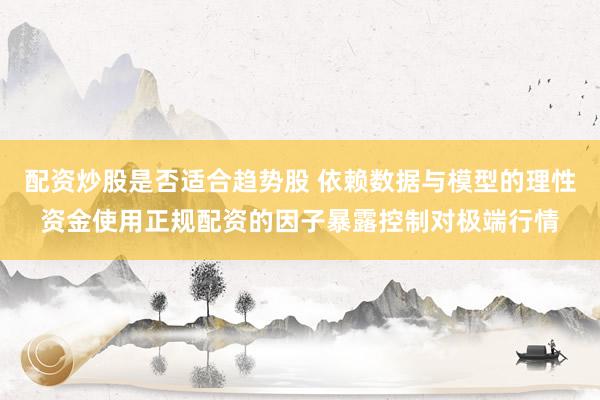 配资炒股是否适合趋势股 依赖数据与模型的理性资金使用正规配资的因子暴露控制对极端行情