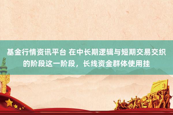 基金行情资讯平台 在中长期逻辑与短期交易交织的阶段这一阶段，长线资金群体使用挂