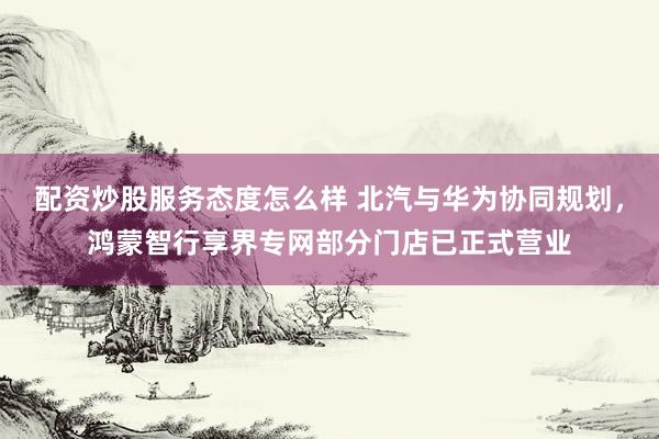 配资炒股服务态度怎么样 北汽与华为协同规划，鸿蒙智行享界专网部分门店已正式营业