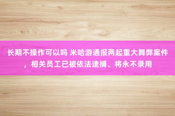 长期不操作可以吗 米哈游通报两起重大舞弊案件，相关员工已被依法逮捕、将永不录用