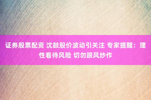 证券股票配资 沈鼓股价波动引关注 专家提醒：理性看待风险 切勿跟风炒作