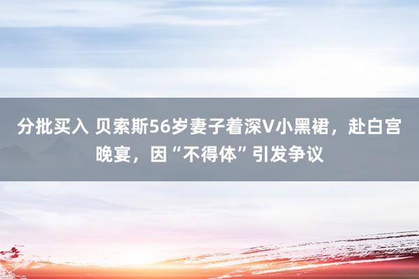 分批买入 贝索斯56岁妻子着深V小黑裙，赴白宫晚宴，因“不得体”引发争议