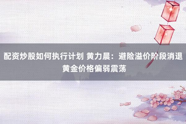配资炒股如何执行计划 黄力晨：避险溢价阶段消退 黄金价格偏弱震荡