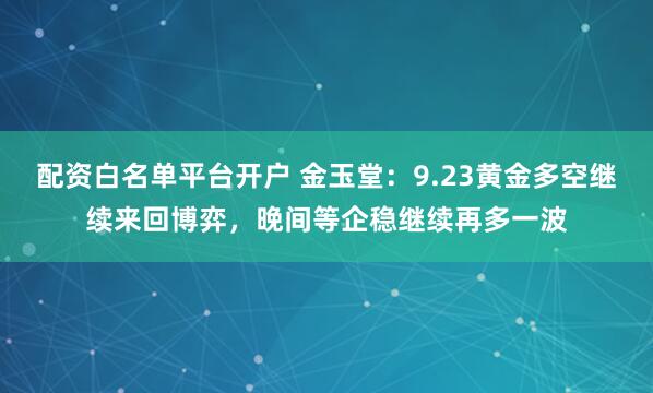 配资白名单平台开户 金玉堂：9.23黄金多空继续来回博弈，晚间等企稳继续再多一波