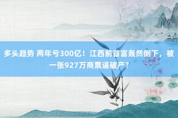 多头趋势 两年亏300亿！江西前首富轰然倒下，被一张927万商票逼破产？