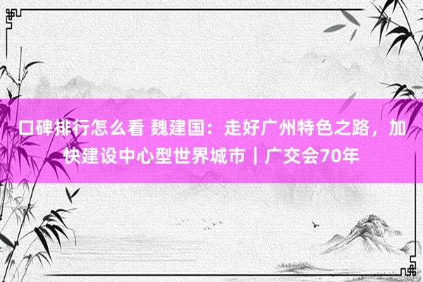 口碑排行怎么看 魏建国：走好广州特色之路，加快建设中心型世界城市｜广交会70年