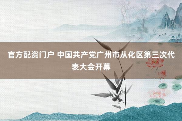 官方配资门户 中国共产党广州市从化区第三次代表大会开幕