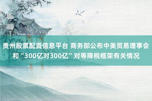 贵州股票配资信息平台 商务部公布中美贸易理事会和“300亿对300亿”对等降税框架有关情况
