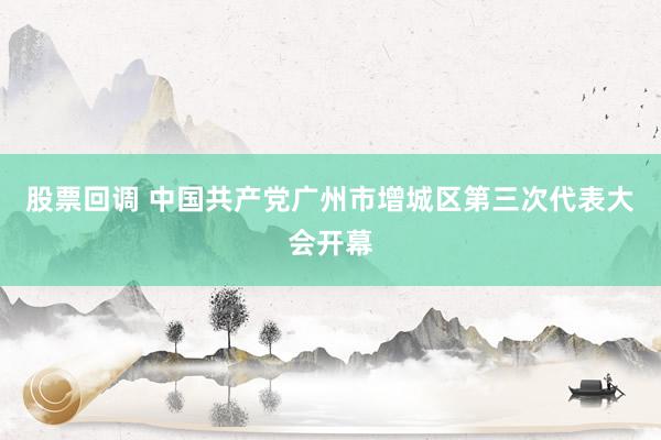 股票回调 中国共产党广州市增城区第三次代表大会开幕