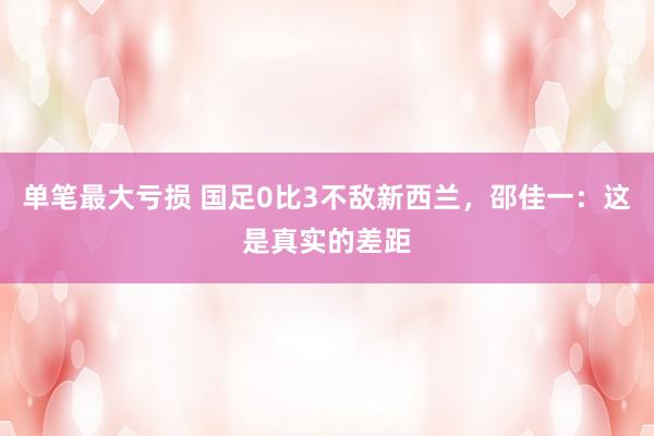 单笔最大亏损 国足0比3不敌新西兰，邵佳一：这是真实的差距