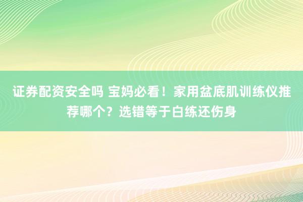 证券配资安全吗 宝妈必看！家用盆底肌训练仪推荐哪个？选错等于白练还伤身
