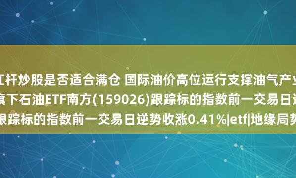 杠杆炒股是否适合满仓 国际油价高位运行支撑油气产业链景气，南方基金旗下石油ETF南方(159026)跟踪标的指数前一交易日逆势收涨0.41%|etf|地缘局势