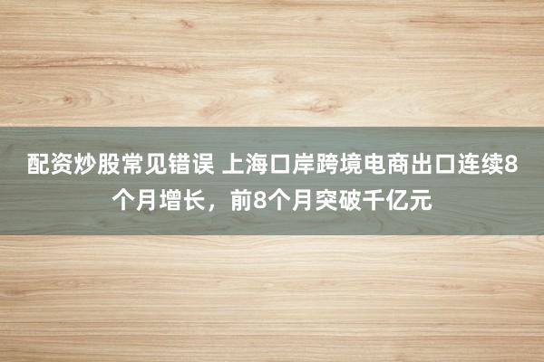 配资炒股常见错误 上海口岸跨境电商出口连续8个月增长，前8个月突破千亿元