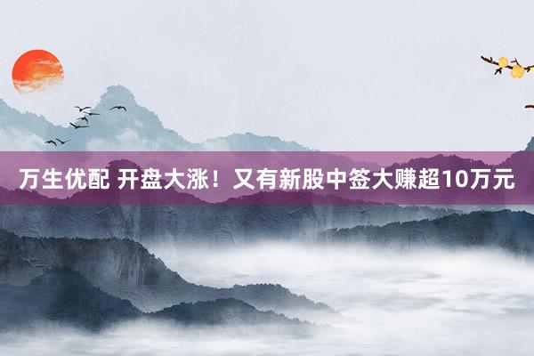 万生优配 开盘大涨！又有新股中签大赚超10万元