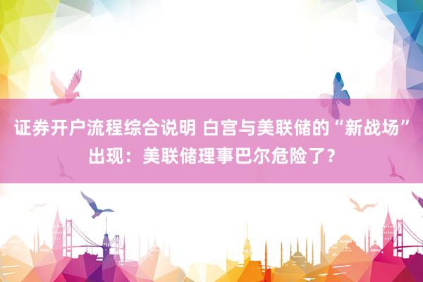 证券开户流程综合说明 白宫与美联储的“新战场”出现：美联储理事巴尔危险了？