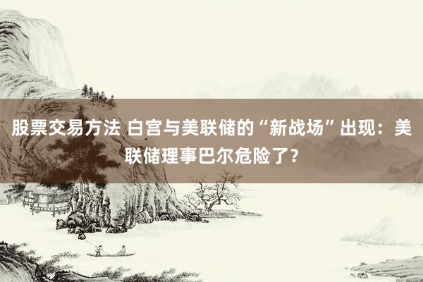 股票交易方法 白宫与美联储的“新战场”出现：美联储理事巴尔危险了？