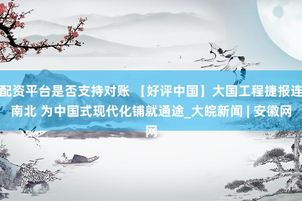 配资平台是否支持对账 【好评中国】大国工程捷报连南北 为中国式现代化铺就通途_大皖新闻 | 安徽网