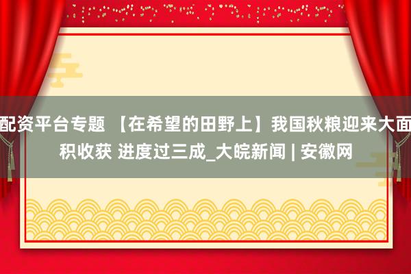配资平台专题 【在希望的田野上】我国秋粮迎来大面积收获 进度过三成_大皖新闻 | 安徽网