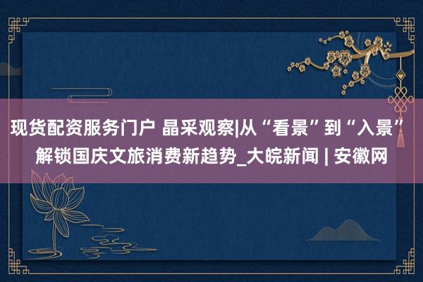 现货配资服务门户 晶采观察|从“看景”到“入景” 解锁国庆文旅消费新趋势_大皖新闻 | 安徽网