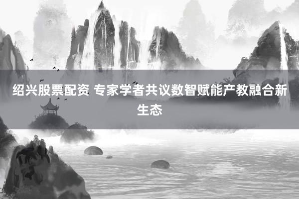 绍兴股票配资 专家学者共议数智赋能产教融合新生态