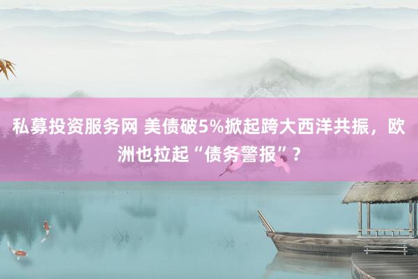 私募投资服务网 美债破5%掀起跨大西洋共振，欧洲也拉起“债务警报”？