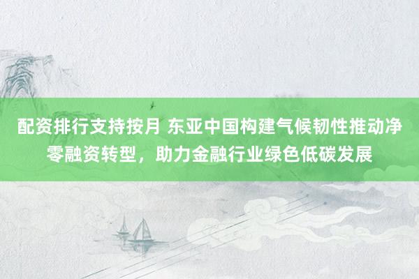 配资排行支持按月 东亚中国构建气候韧性推动净零融资转型，助力金融行业绿色低碳发展