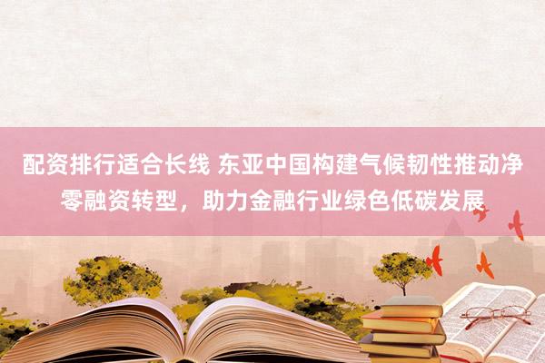 配资排行适合长线 东亚中国构建气候韧性推动净零融资转型，助力金融行业绿色低碳发展