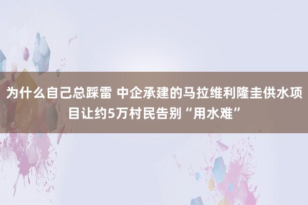 为什么自己总踩雷 中企承建的马拉维利隆圭供水项目让约5万村民告别“用水难”