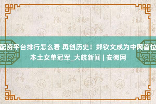 配资平台排行怎么看 再创历史！郑钦文成为中网首位本土女单冠军_大皖新闻 | 安徽网