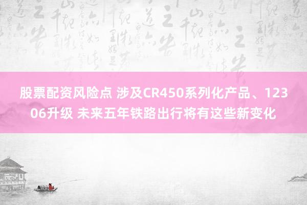 股票配资风险点 涉及CR450系列化产品、12306升级 未来五年铁路出行将有这些新变化