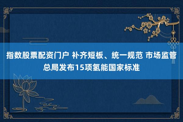 指数股票配资门户 补齐短板、统一规范 市场监管总局发布15项氢能国家标准